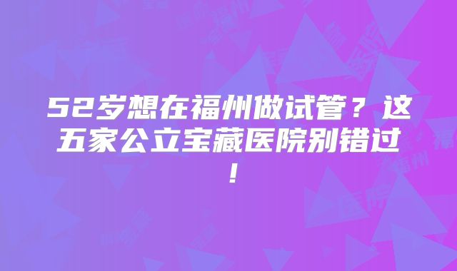 52岁想在福州做试管？这五家公立宝藏医院别错过！