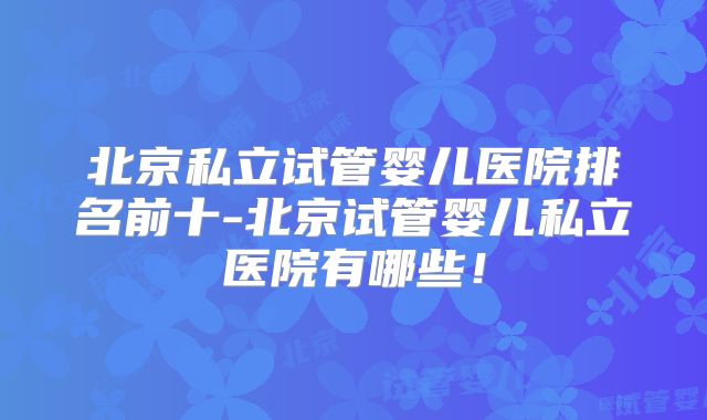 北京私立试管婴儿医院排名前十-北京试管婴儿私立医院有哪些！