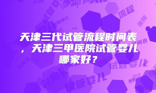 天津三代试管流程时间表,天津三甲医院试管婴儿哪家好?