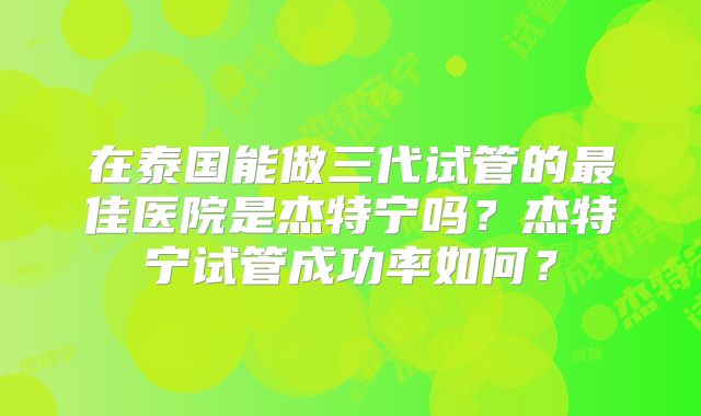 在泰国能做三代试管的最佳医院是杰特宁吗？杰特宁试管成功率如何？