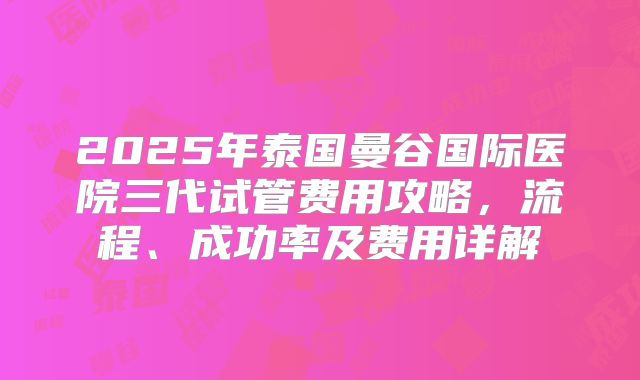 2025年泰国曼谷国际医院三代试管费用攻略,流程、成功率及费用详解