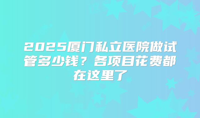 2025厦门私立医院做试管多少钱？各项目花费都在这里了