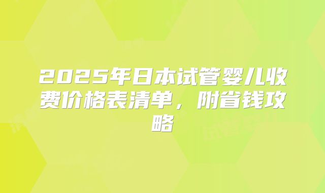 2025年日本试管婴儿收费价格表清单,附省钱攻略
