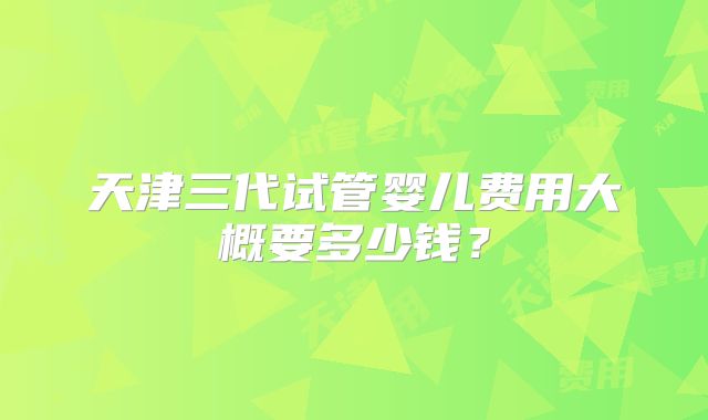 天津三代试管婴儿费用大概要多少钱？