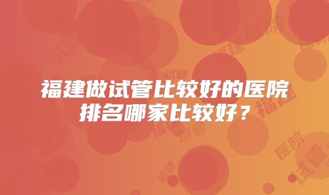 福建做试管比较好的医院排名哪家比较好？