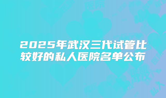2025年武汉三代试管比较好的私人医院名单公布