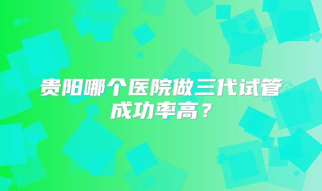 贵阳哪个医院做三代试管成功率高？