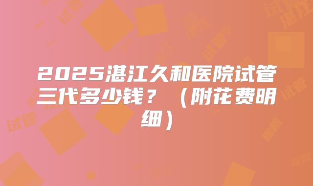 2025湛江久和医院试管三代多少钱?(附花费明细)