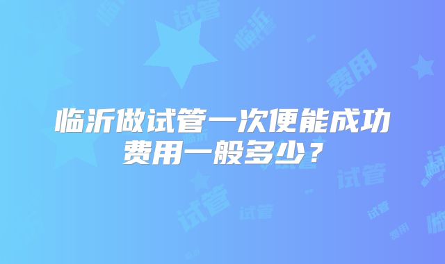 临沂做试管一次便能成功费用一般多少?