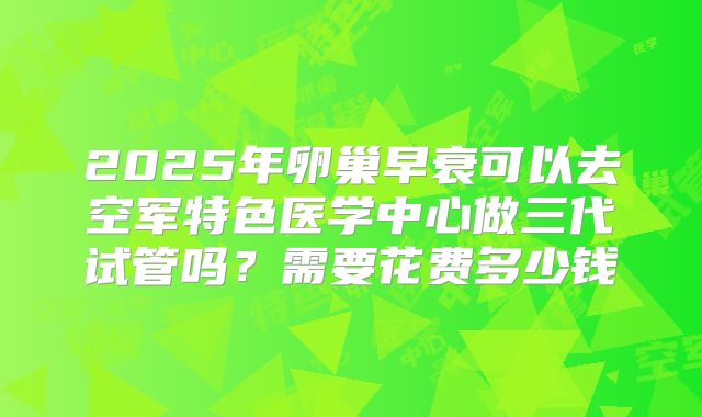 2025年卵巢早衰可以去空军特色医学中心做三代试管吗？需要花费多少钱