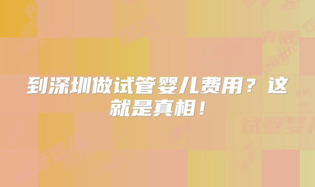 到深圳做试管婴儿费用?这就是真相!