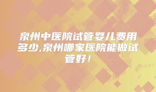 泉州中医院试管婴儿费用多少,泉州哪家医院能做试管好！