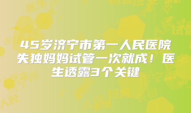 45岁济宁市第一人民医院失独妈妈试管一次就成！医生透露3个关键