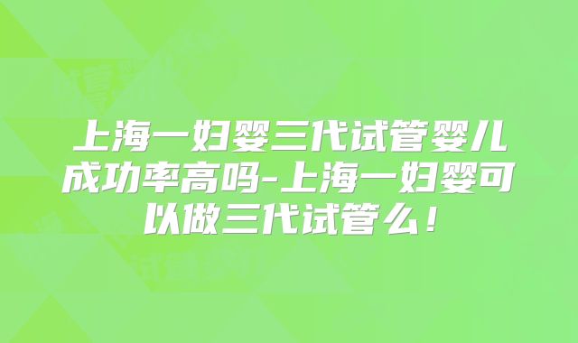上海一妇婴三代试管婴儿成功率高吗-上海一妇婴可以做三代试管么!