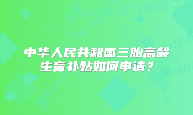 中华人民共和国三胎高龄生育补贴如何申请?