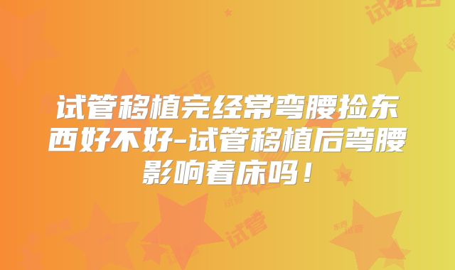 试管移植完经常弯腰捡东西好不好-试管移植后弯腰影响着床吗!