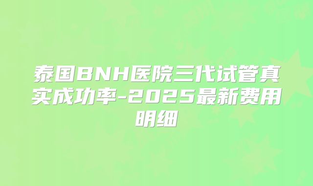 泰国BNH医院三代试管真实成功率-2025最新费用明细