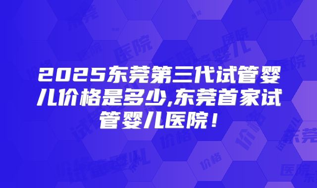 2025东莞第三代试管婴儿价格是多少,东莞首家试管婴儿医院!