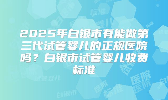 2025年白银市有能做第三代试管婴儿的正规医院吗？白银市试管婴儿收费标准