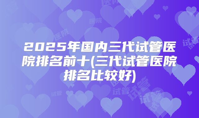 2025年国内三代试管医院排名前十(三代试管医院排名比较好)