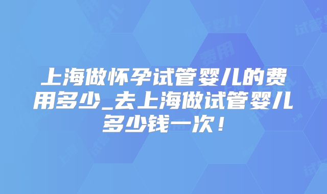 上海做怀孕试管婴儿的费用多少_去上海做试管婴儿多少钱一次！