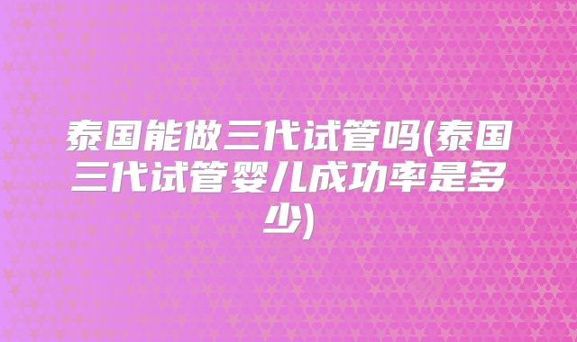 泰国能做三代试管吗(泰国三代试管婴儿成功率是多少)
