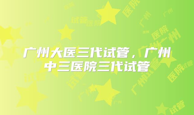 广州大医三代试管,广州中三医院三代试管
