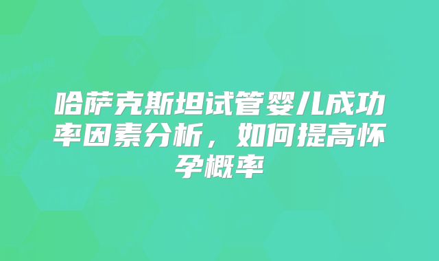 哈萨克斯坦试管婴儿成功率因素分析，如何提高怀孕概率