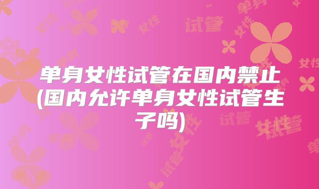 单身女性试管在国内禁止(国内允许单身女性试管生子吗)