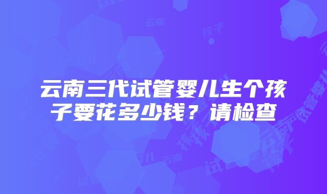 云南三代试管婴儿生个孩子要花多少钱？请检查