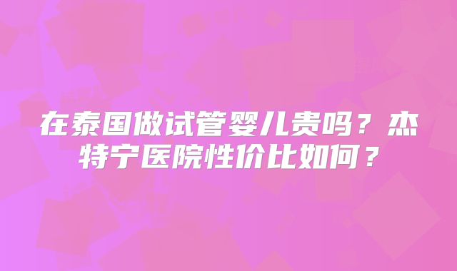在泰国做试管婴儿贵吗？杰特宁医院性价比如何？