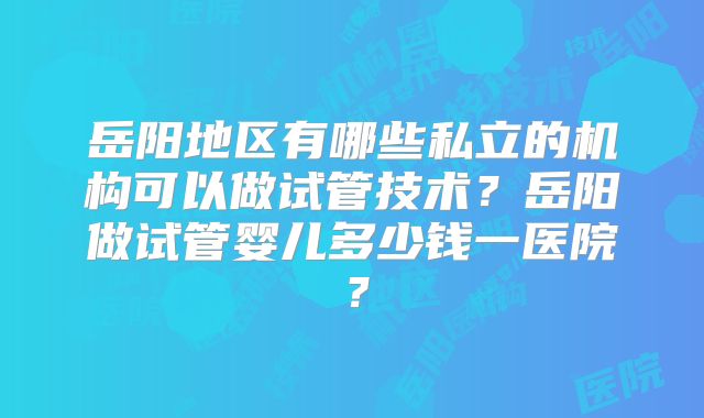 岳阳地区有哪些私立的机构可以做试管技术？岳阳做试管婴儿多少钱一医院？