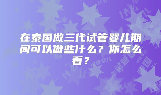 在泰国做三代试管婴儿期间可以做些什么？你怎么看？