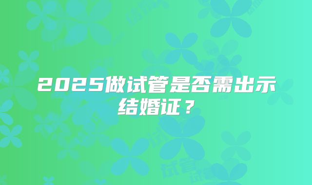 2025做试管是否需出示结婚证？