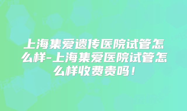 上海集爱遗传医院试管怎么样-上海集爱医院试管怎么样收费贵吗！
