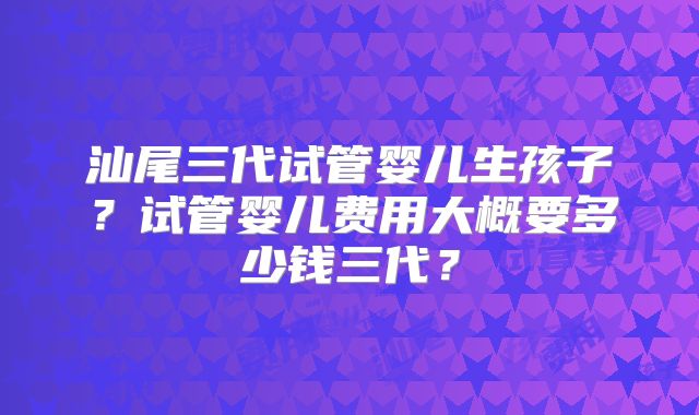 汕尾三代试管婴儿生孩子?试管婴儿费用大概要多少钱三代?
