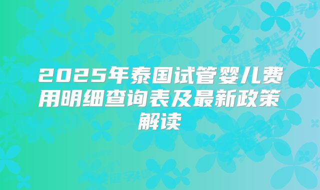 2025年泰国试管婴儿费用明细查询表及最新政策解读