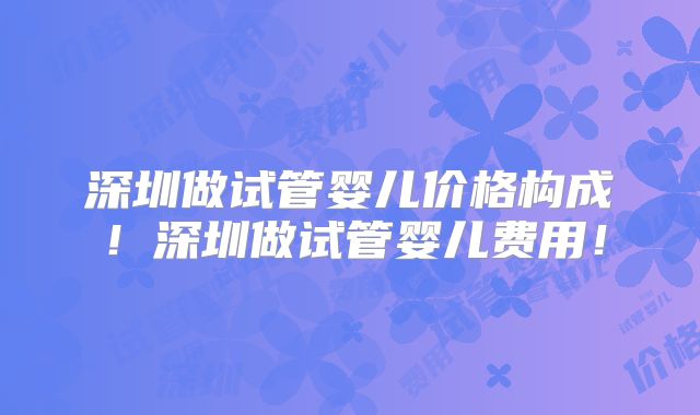 深圳做试管婴儿价格构成！深圳做试管婴儿费用！