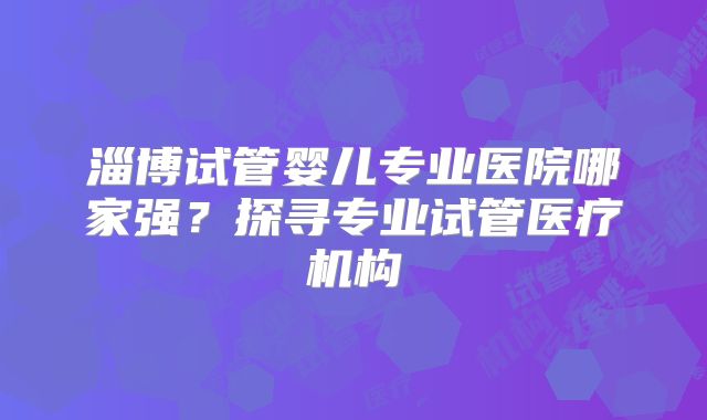 淄博试管婴儿专业医院哪家强？探寻专业试管医疗机构
