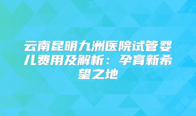 云南昆明九洲医院试管婴儿费用及解析：孕育新希望之地