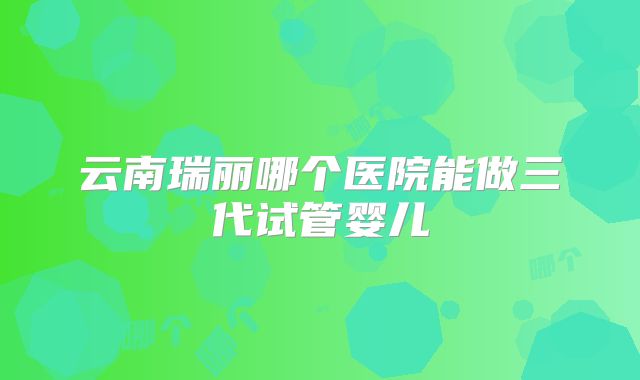 云南瑞丽哪个医院能做三代试管婴儿