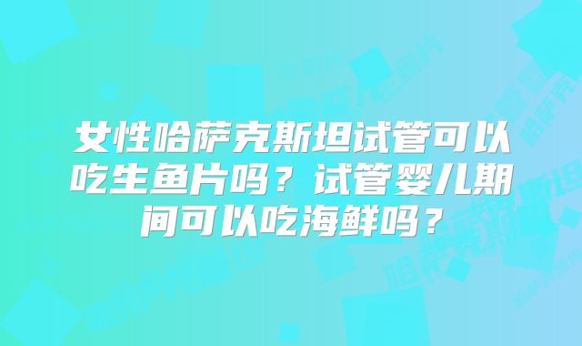 女性哈萨克斯坦试管可以吃生鱼片吗?试管婴儿期间可以吃海鲜吗?