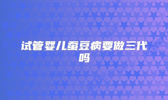 试管婴儿蚕豆病要做三代吗
