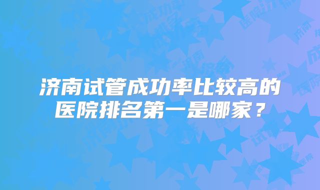 济南试管成功率比较高的医院排名第一是哪家？