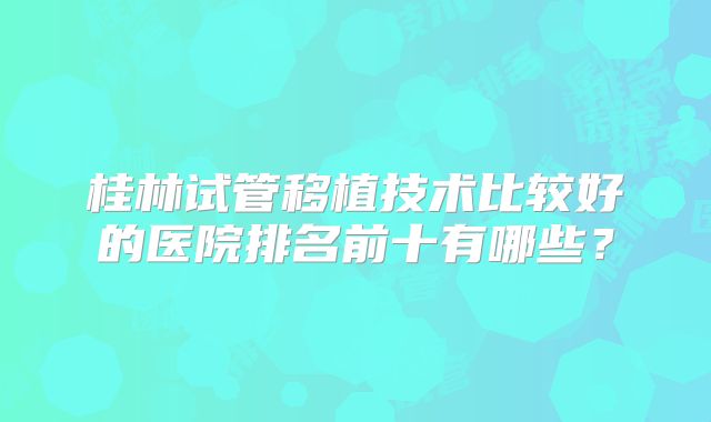 桂林试管移植技术比较好的医院排名前十有哪些？