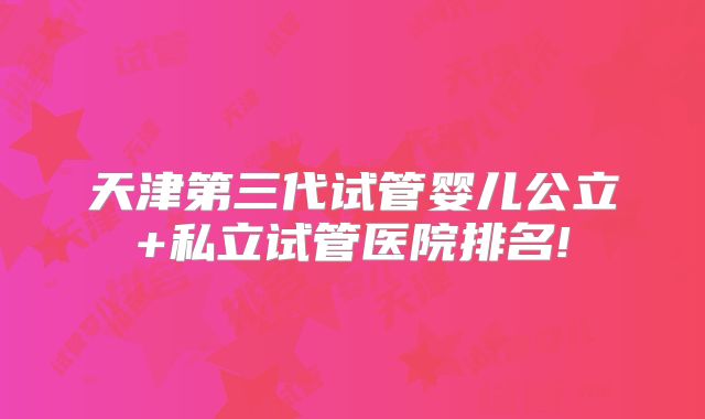 天津第三代试管婴儿公立+私立试管医院排名!