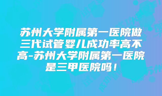 苏州大学附属第一医院做三代试管婴儿成功率高不高-苏州大学附属第一医院是三甲医院吗！