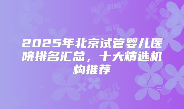 2025年北京试管婴儿医院排名汇总，十大精选机构推荐