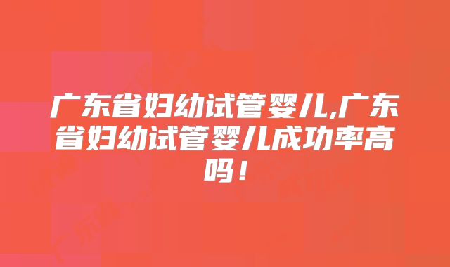 广东省妇幼试管婴儿,广东省妇幼试管婴儿成功率高吗！