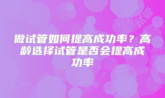 做试管如何提高成功率?高龄选择试管是否会提高成功率